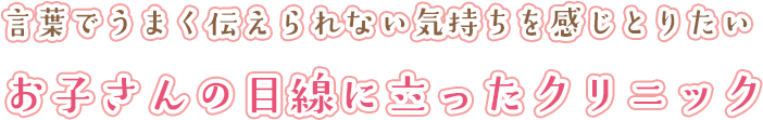 言葉でうまく伝えられない気持ちを感じとりたいお子さんの目線に立ったクリニック